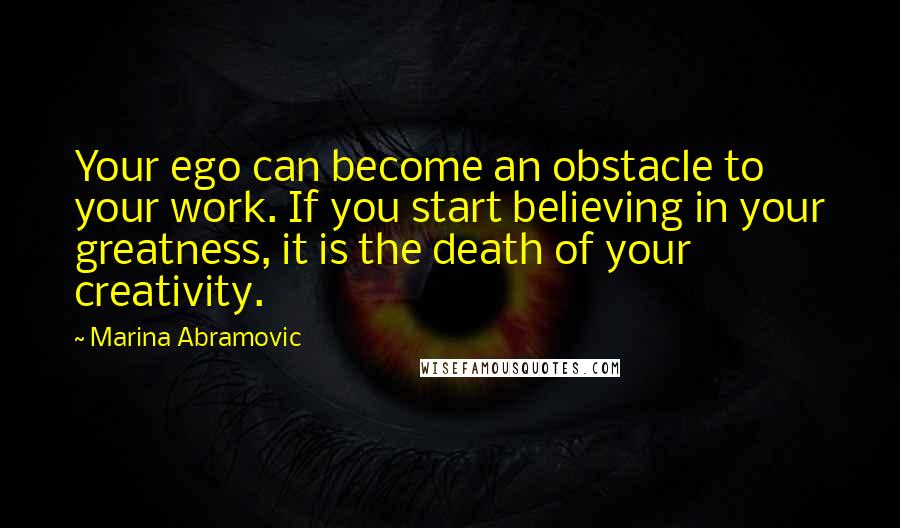 Marina Abramovic Quotes: Your ego can become an obstacle to your work. If you start believing in your greatness, it is the death of your creativity.