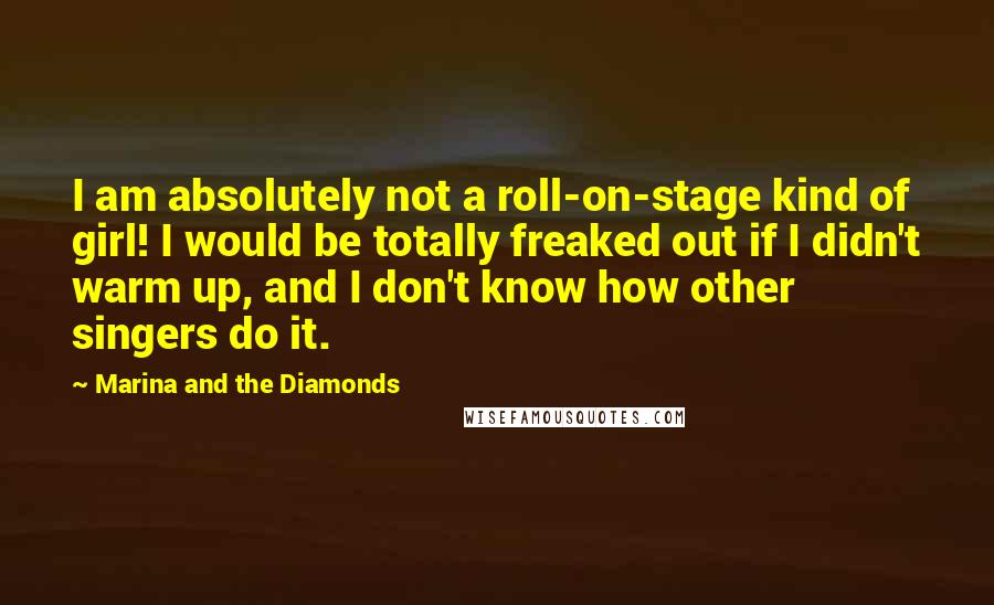 Marina And The Diamonds Quotes: I am absolutely not a roll-on-stage kind of girl! I would be totally freaked out if I didn't warm up, and I don't know how other singers do it.