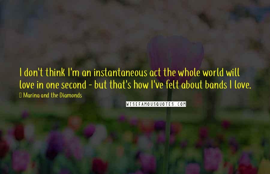 Marina And The Diamonds Quotes: I don't think I'm an instantaneous act the whole world will love in one second - but that's how I've felt about bands I love.