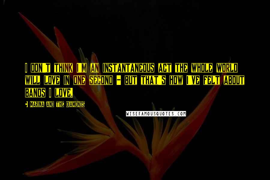Marina And The Diamonds Quotes: I don't think I'm an instantaneous act the whole world will love in one second - but that's how I've felt about bands I love.