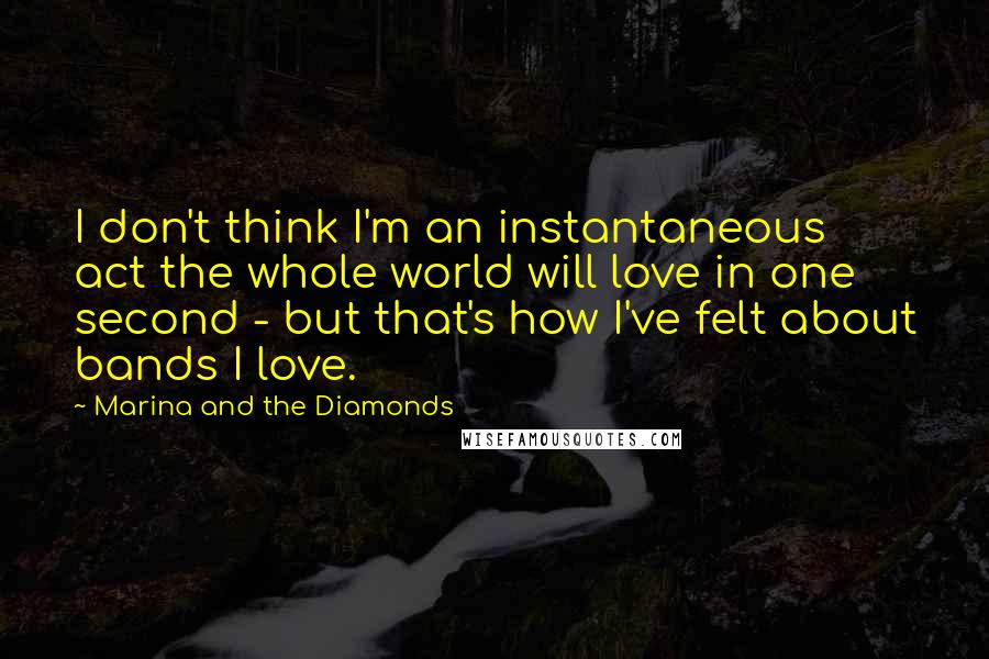 Marina And The Diamonds Quotes: I don't think I'm an instantaneous act the whole world will love in one second - but that's how I've felt about bands I love.
