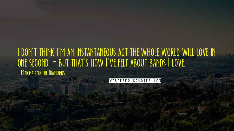 Marina And The Diamonds Quotes: I don't think I'm an instantaneous act the whole world will love in one second - but that's how I've felt about bands I love.