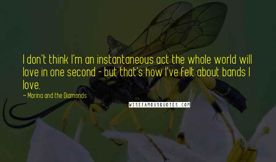 Marina And The Diamonds Quotes: I don't think I'm an instantaneous act the whole world will love in one second - but that's how I've felt about bands I love.