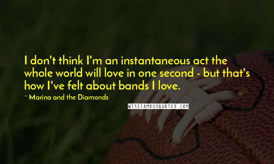 Marina And The Diamonds Quotes: I don't think I'm an instantaneous act the whole world will love in one second - but that's how I've felt about bands I love.