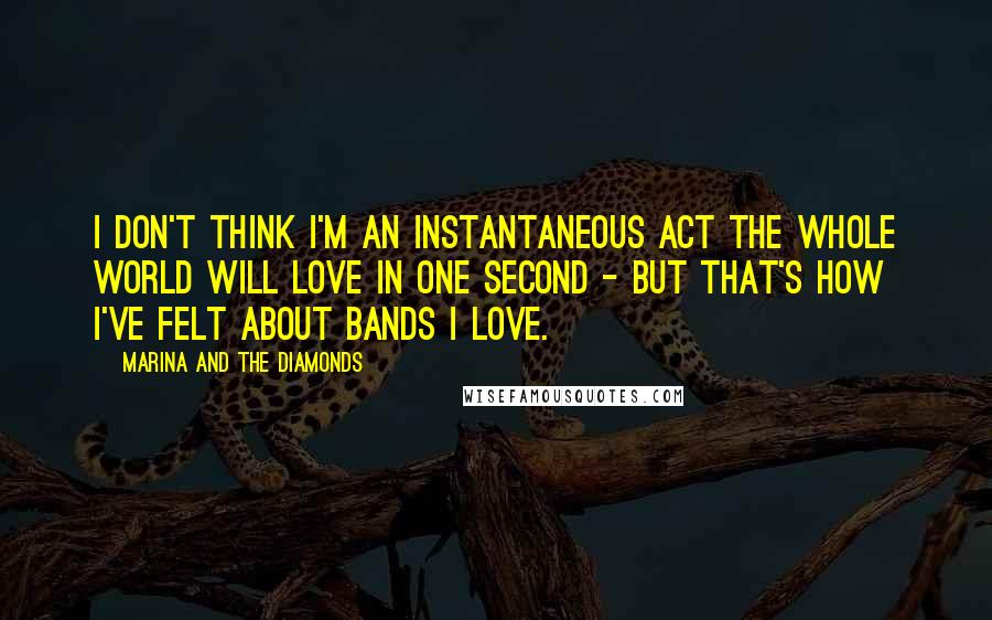 Marina And The Diamonds Quotes: I don't think I'm an instantaneous act the whole world will love in one second - but that's how I've felt about bands I love.