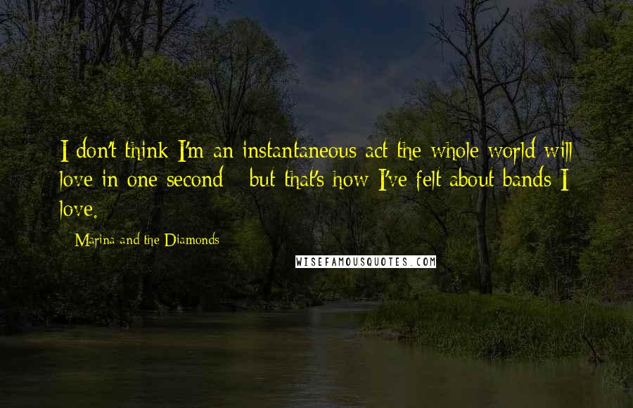 Marina And The Diamonds Quotes: I don't think I'm an instantaneous act the whole world will love in one second - but that's how I've felt about bands I love.