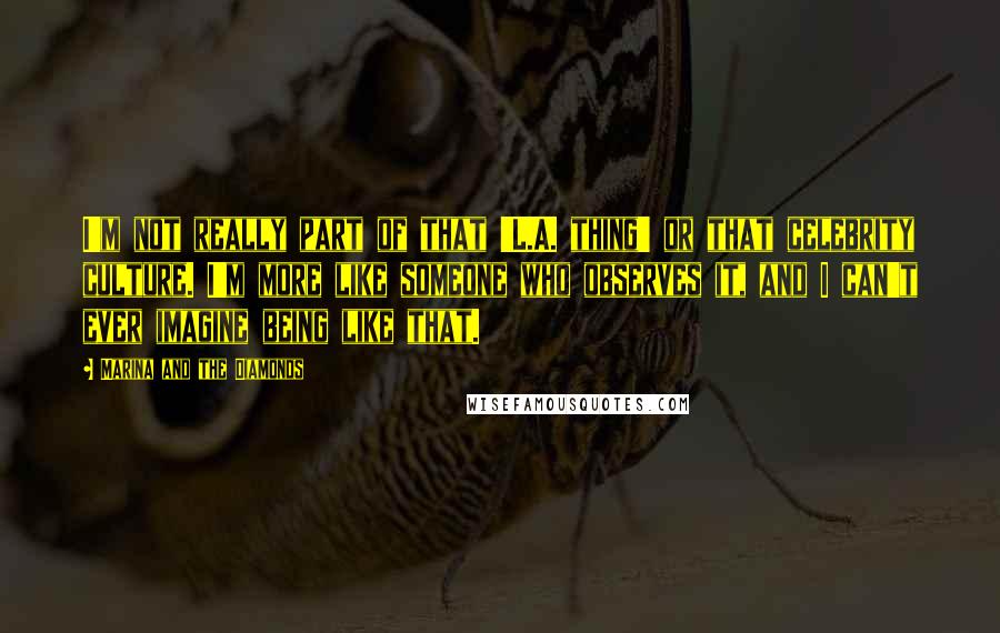 Marina And The Diamonds Quotes: I'm not really part of that 'L.A. thing' or that celebrity culture. I'm more like someone who observes it, and I can't ever imagine being like that.