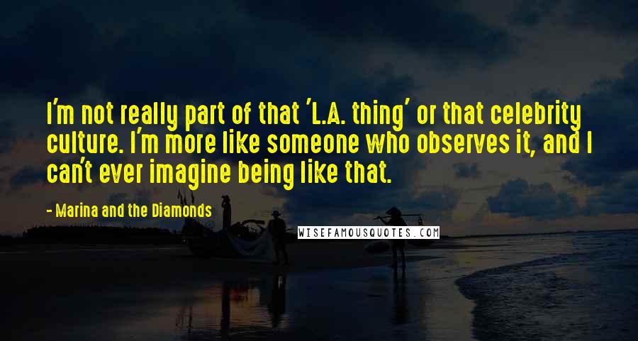 Marina And The Diamonds Quotes: I'm not really part of that 'L.A. thing' or that celebrity culture. I'm more like someone who observes it, and I can't ever imagine being like that.