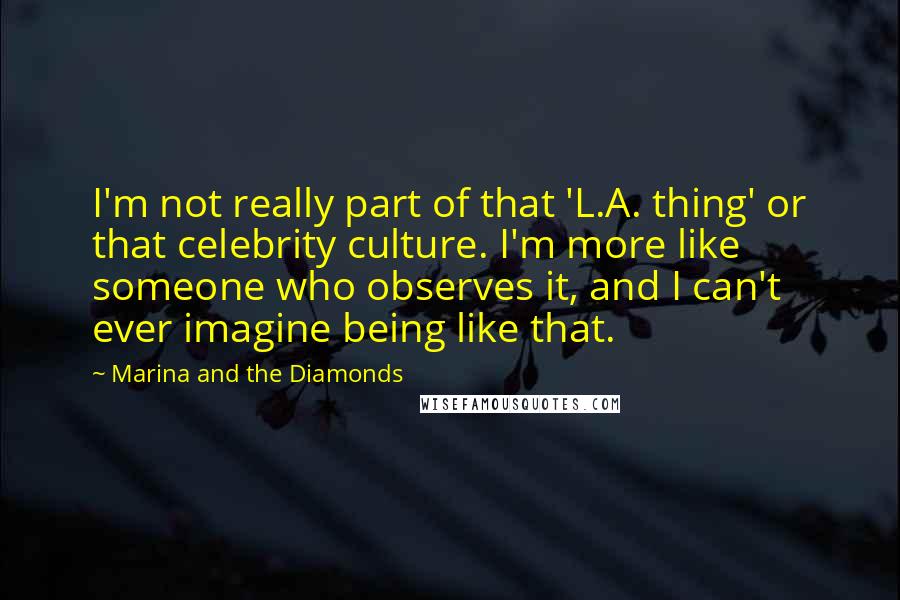 Marina And The Diamonds Quotes: I'm not really part of that 'L.A. thing' or that celebrity culture. I'm more like someone who observes it, and I can't ever imagine being like that.