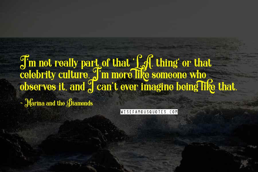 Marina And The Diamonds Quotes: I'm not really part of that 'L.A. thing' or that celebrity culture. I'm more like someone who observes it, and I can't ever imagine being like that.