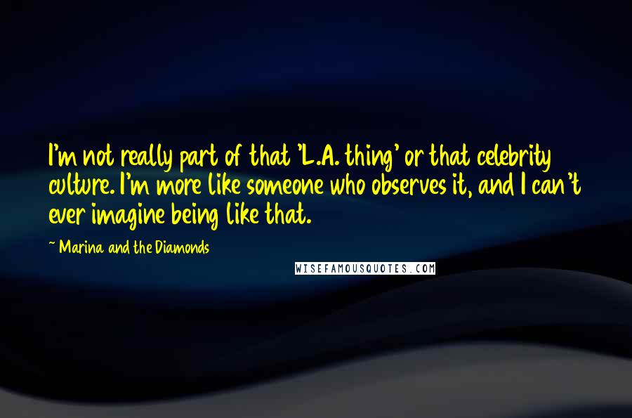 Marina And The Diamonds Quotes: I'm not really part of that 'L.A. thing' or that celebrity culture. I'm more like someone who observes it, and I can't ever imagine being like that.