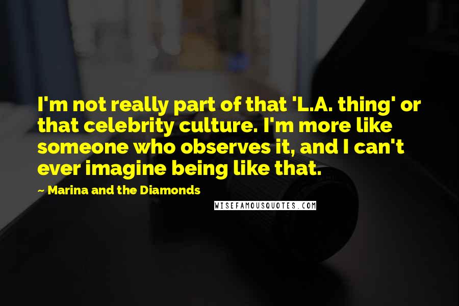 Marina And The Diamonds Quotes: I'm not really part of that 'L.A. thing' or that celebrity culture. I'm more like someone who observes it, and I can't ever imagine being like that.