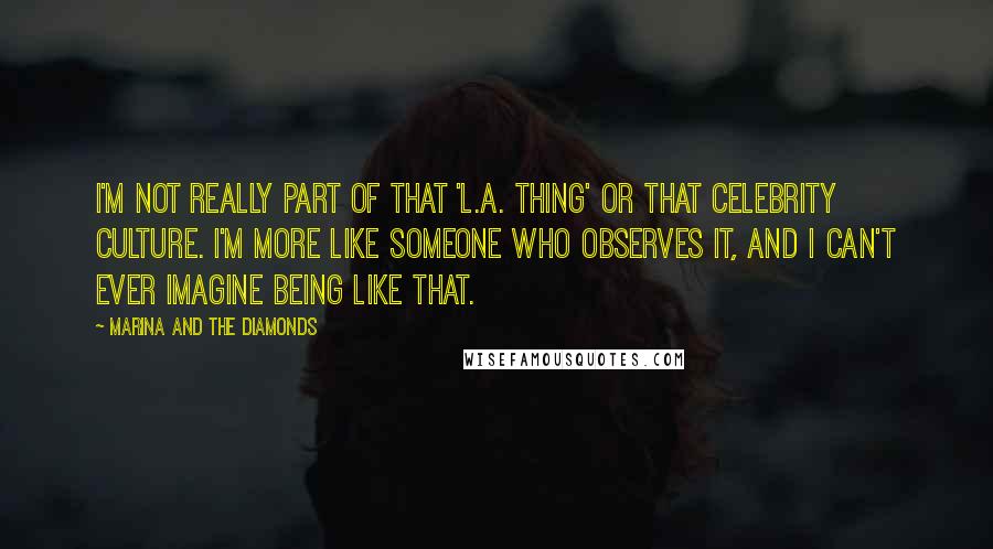 Marina And The Diamonds Quotes: I'm not really part of that 'L.A. thing' or that celebrity culture. I'm more like someone who observes it, and I can't ever imagine being like that.