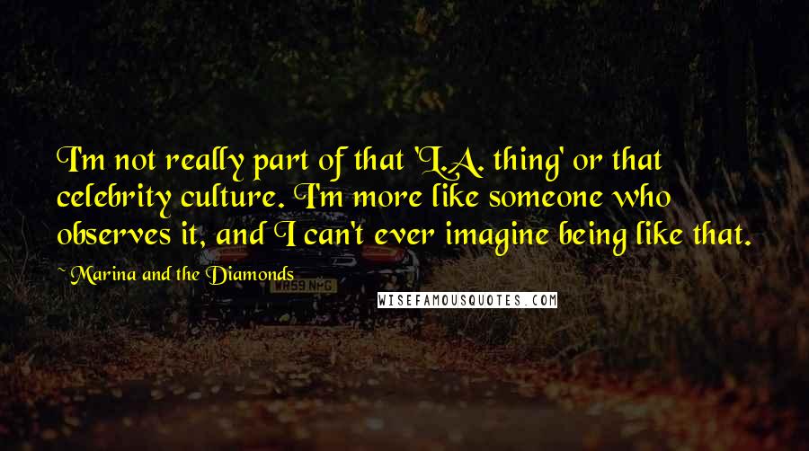 Marina And The Diamonds Quotes: I'm not really part of that 'L.A. thing' or that celebrity culture. I'm more like someone who observes it, and I can't ever imagine being like that.