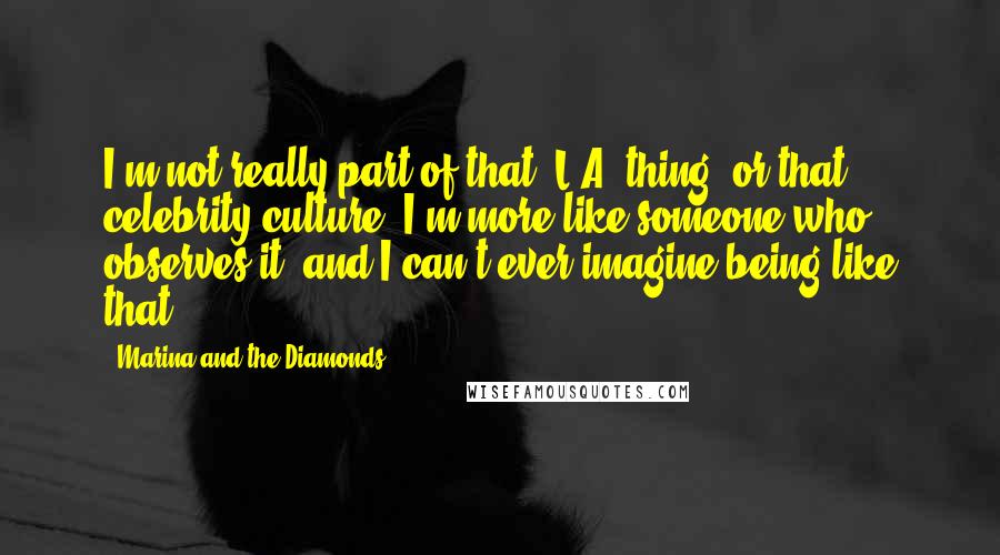 Marina And The Diamonds Quotes: I'm not really part of that 'L.A. thing' or that celebrity culture. I'm more like someone who observes it, and I can't ever imagine being like that.