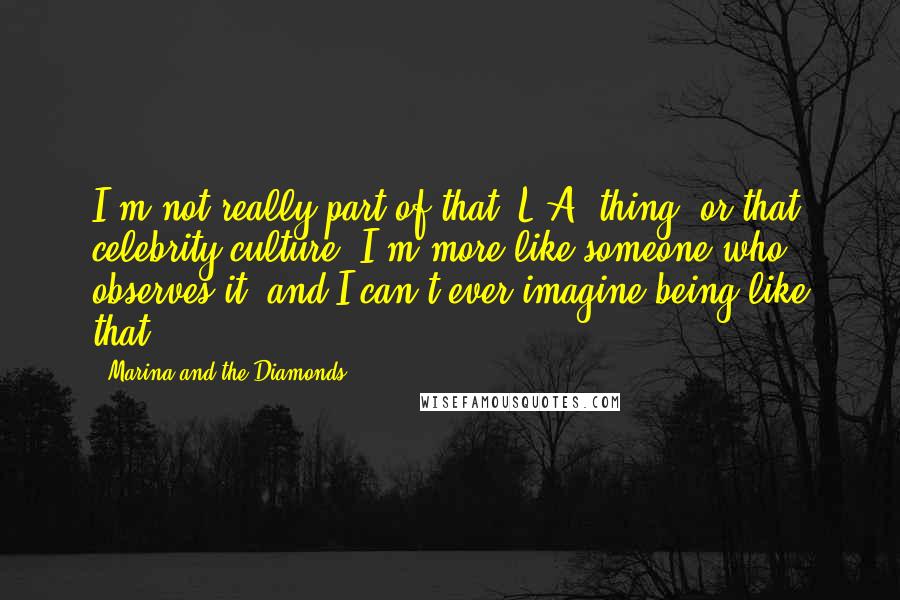 Marina And The Diamonds Quotes: I'm not really part of that 'L.A. thing' or that celebrity culture. I'm more like someone who observes it, and I can't ever imagine being like that.