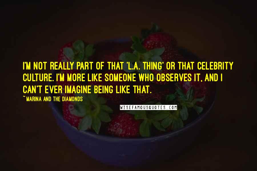 Marina And The Diamonds Quotes: I'm not really part of that 'L.A. thing' or that celebrity culture. I'm more like someone who observes it, and I can't ever imagine being like that.