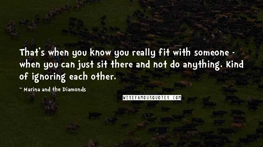 Marina And The Diamonds Quotes: That's when you know you really fit with someone - when you can just sit there and not do anything. Kind of ignoring each other.