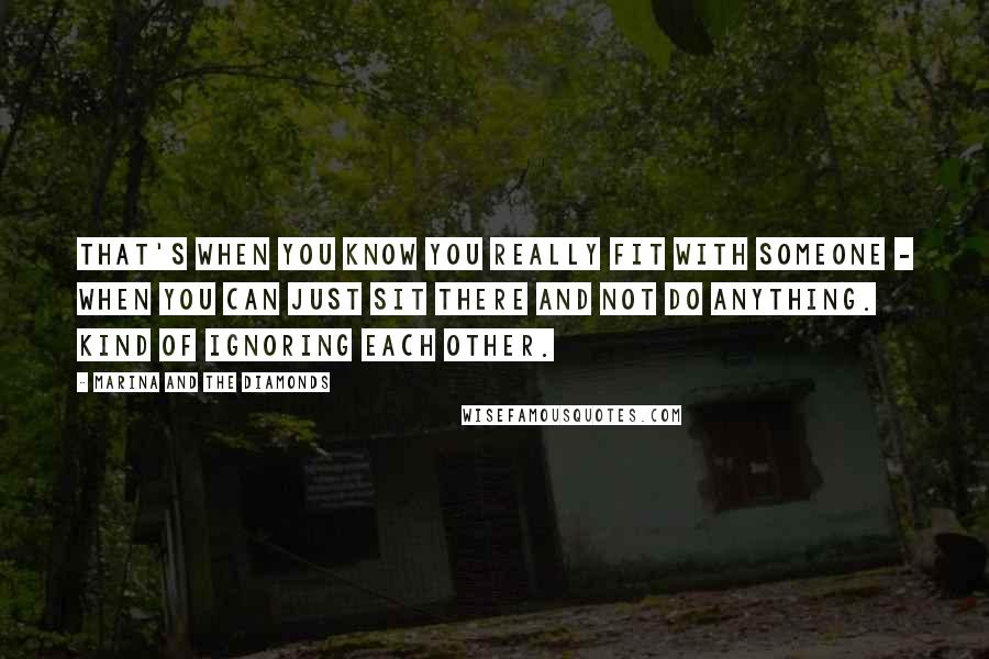 Marina And The Diamonds Quotes: That's when you know you really fit with someone - when you can just sit there and not do anything. Kind of ignoring each other.