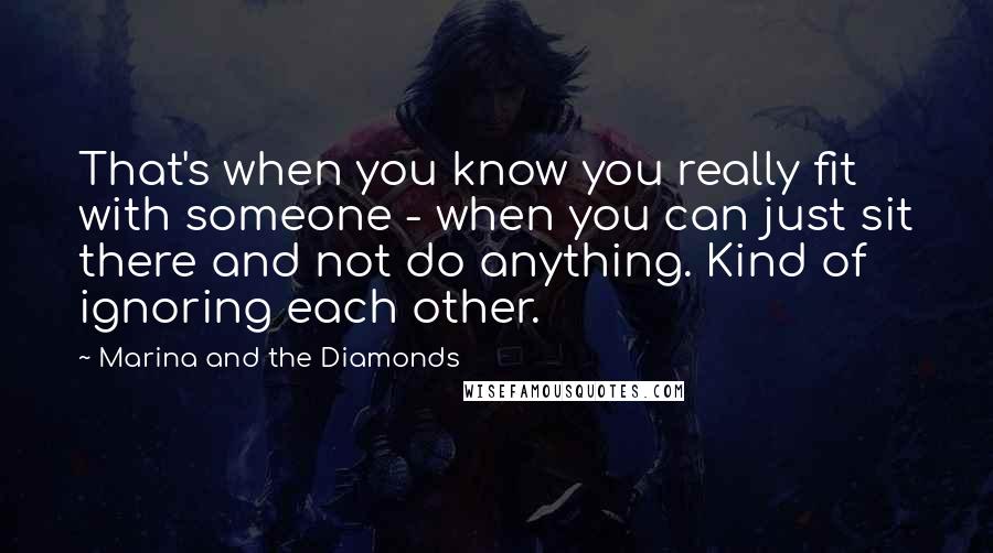 Marina And The Diamonds Quotes: That's when you know you really fit with someone - when you can just sit there and not do anything. Kind of ignoring each other.