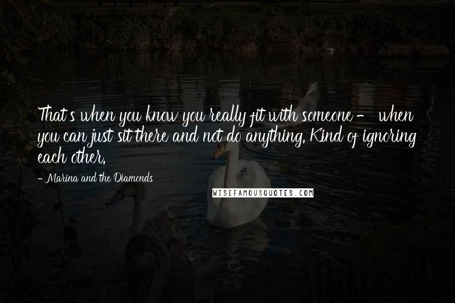 Marina And The Diamonds Quotes: That's when you know you really fit with someone - when you can just sit there and not do anything. Kind of ignoring each other.