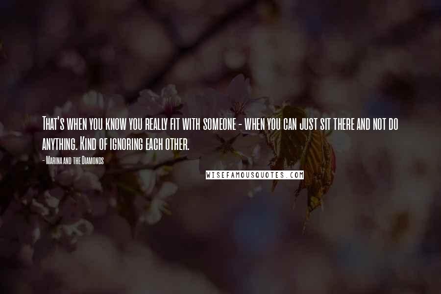 Marina And The Diamonds Quotes: That's when you know you really fit with someone - when you can just sit there and not do anything. Kind of ignoring each other.