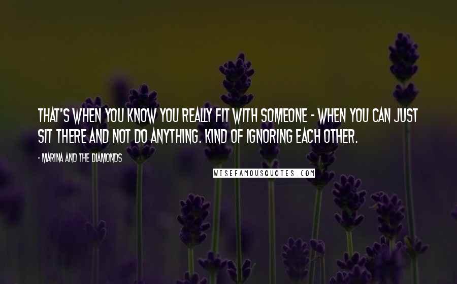 Marina And The Diamonds Quotes: That's when you know you really fit with someone - when you can just sit there and not do anything. Kind of ignoring each other.