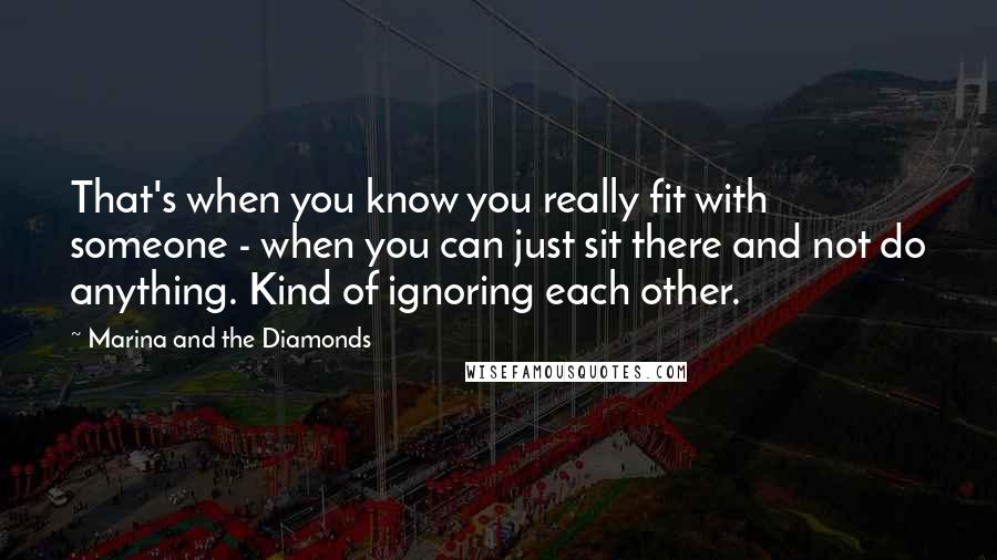 Marina And The Diamonds Quotes: That's when you know you really fit with someone - when you can just sit there and not do anything. Kind of ignoring each other.