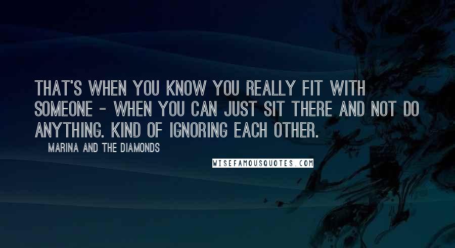 Marina And The Diamonds Quotes: That's when you know you really fit with someone - when you can just sit there and not do anything. Kind of ignoring each other.