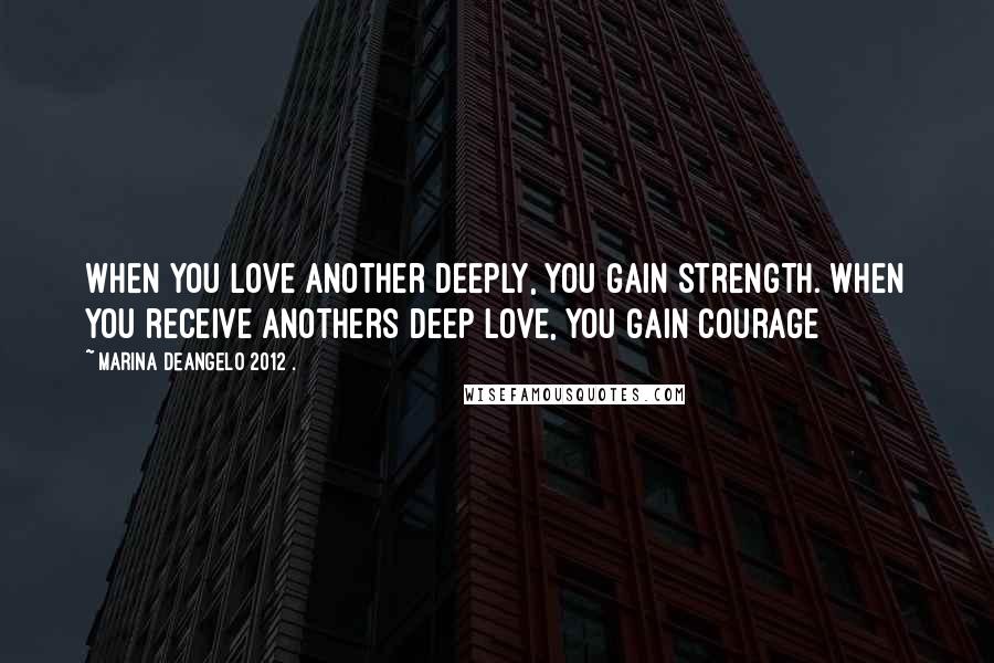 Marina DeAngelo 2012 . Quotes: When you love another deeply, you gain strength. When you receive anothers deep love, you gain courage