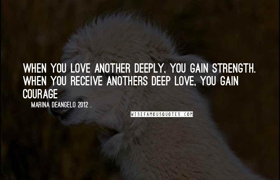 Marina DeAngelo 2012 . Quotes: When you love another deeply, you gain strength. When you receive anothers deep love, you gain courage