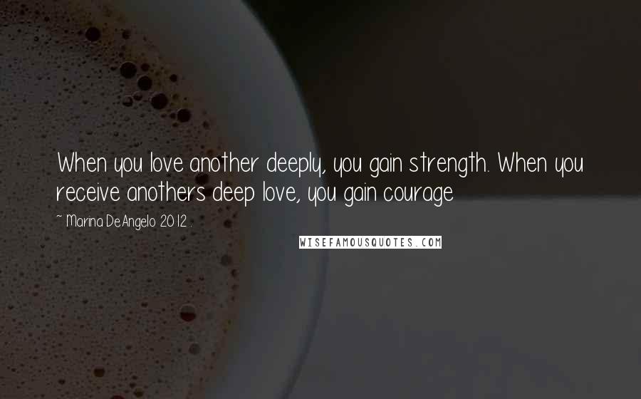 Marina DeAngelo 2012 . Quotes: When you love another deeply, you gain strength. When you receive anothers deep love, you gain courage