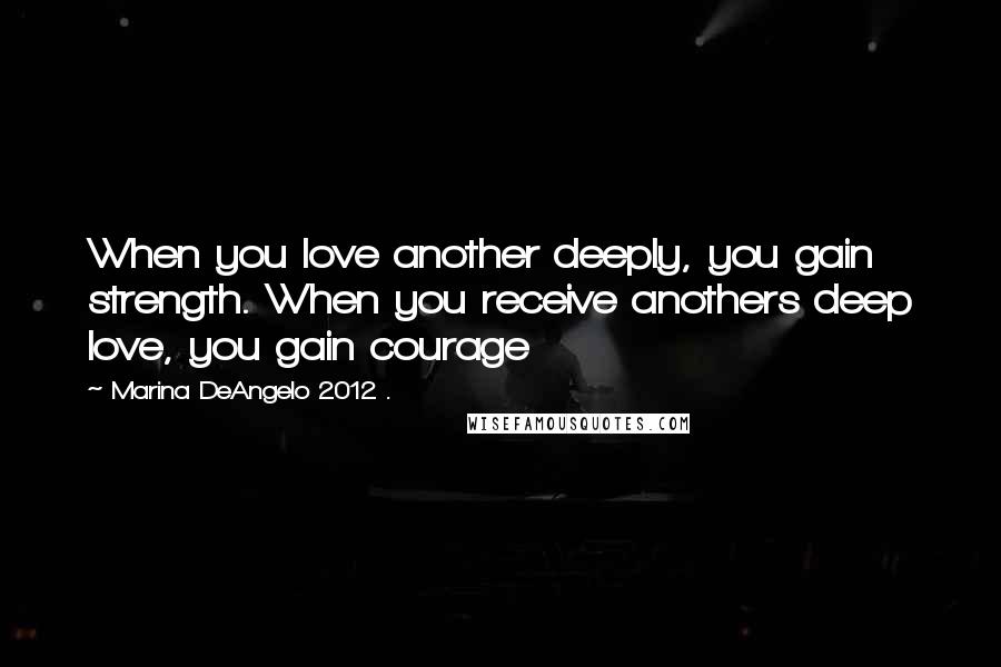 Marina DeAngelo 2012 . Quotes: When you love another deeply, you gain strength. When you receive anothers deep love, you gain courage