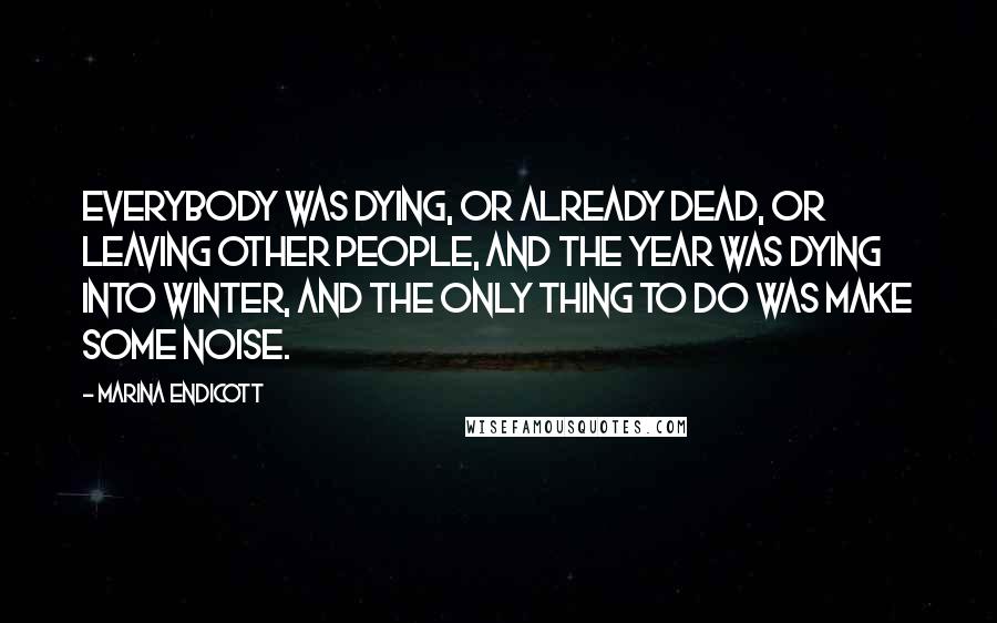Marina Endicott Quotes: Everybody was dying, or already dead, or leaving other people, and the year was dying into winter, and the only thing to do was make some noise.