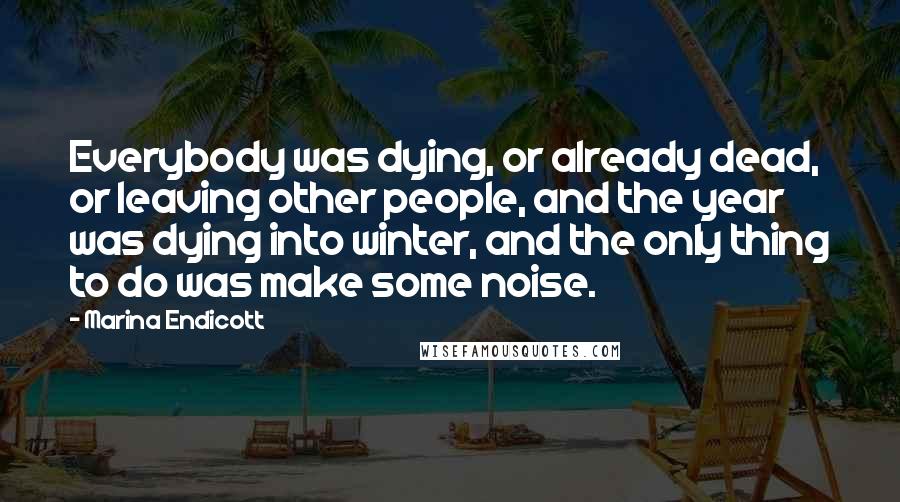 Marina Endicott Quotes: Everybody was dying, or already dead, or leaving other people, and the year was dying into winter, and the only thing to do was make some noise.