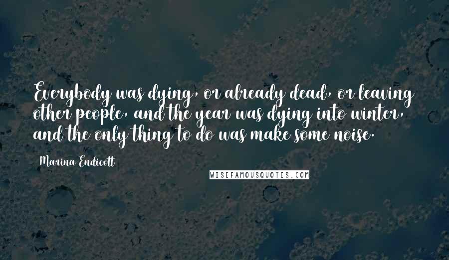 Marina Endicott Quotes: Everybody was dying, or already dead, or leaving other people, and the year was dying into winter, and the only thing to do was make some noise.