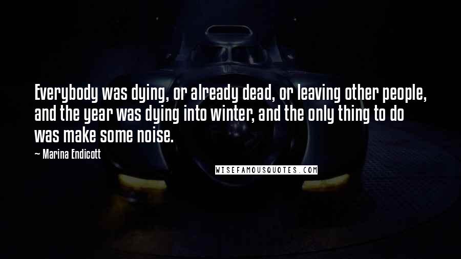 Marina Endicott Quotes: Everybody was dying, or already dead, or leaving other people, and the year was dying into winter, and the only thing to do was make some noise.