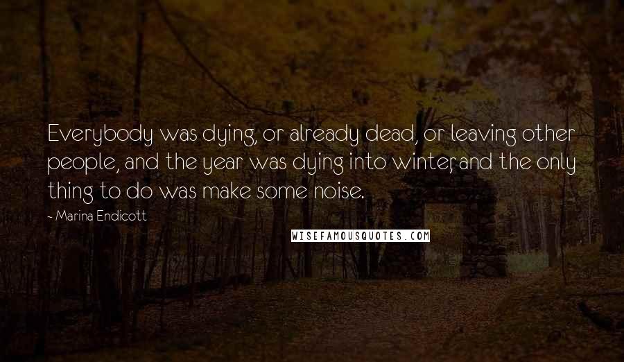 Marina Endicott Quotes: Everybody was dying, or already dead, or leaving other people, and the year was dying into winter, and the only thing to do was make some noise.