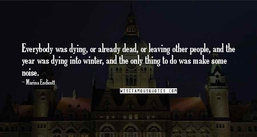 Marina Endicott Quotes: Everybody was dying, or already dead, or leaving other people, and the year was dying into winter, and the only thing to do was make some noise.