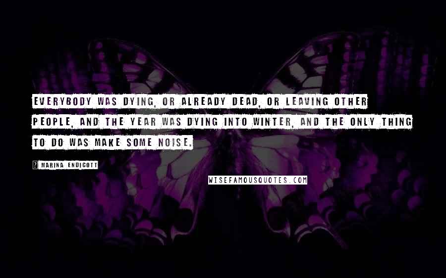 Marina Endicott Quotes: Everybody was dying, or already dead, or leaving other people, and the year was dying into winter, and the only thing to do was make some noise.
