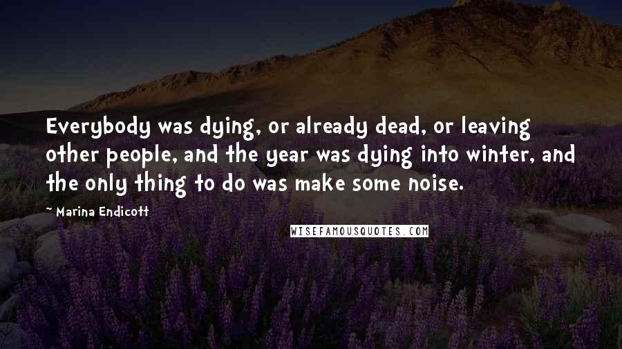Marina Endicott Quotes: Everybody was dying, or already dead, or leaving other people, and the year was dying into winter, and the only thing to do was make some noise.