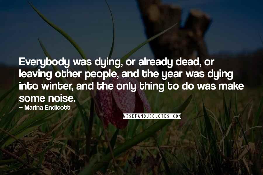 Marina Endicott Quotes: Everybody was dying, or already dead, or leaving other people, and the year was dying into winter, and the only thing to do was make some noise.