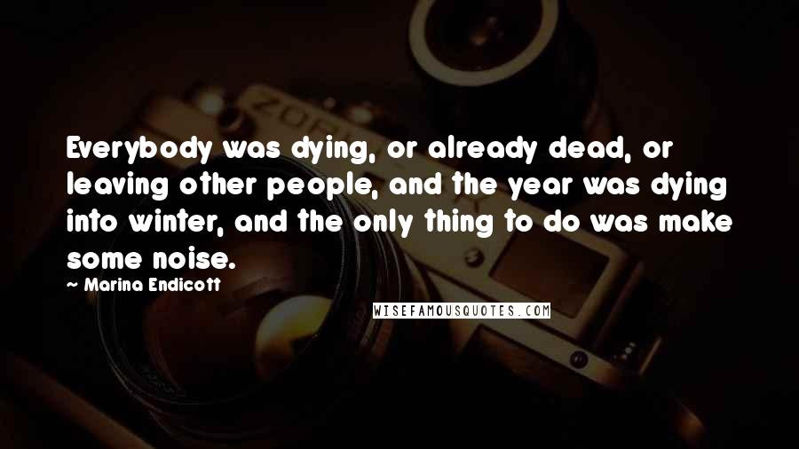 Marina Endicott Quotes: Everybody was dying, or already dead, or leaving other people, and the year was dying into winter, and the only thing to do was make some noise.