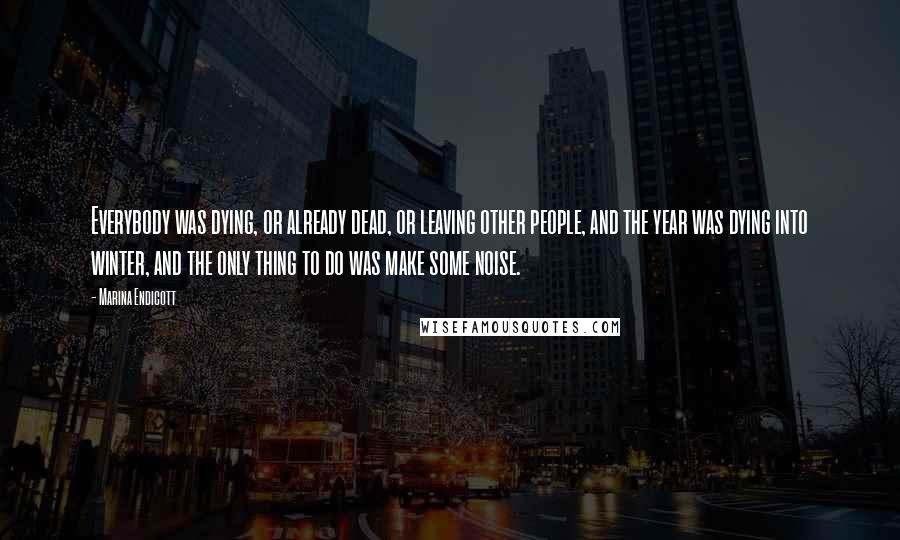 Marina Endicott Quotes: Everybody was dying, or already dead, or leaving other people, and the year was dying into winter, and the only thing to do was make some noise.