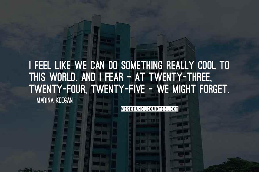 Marina Keegan Quotes: I feel like we can do something really cool to this world. And I fear - at twenty-three, twenty-four, twenty-five - we might forget.