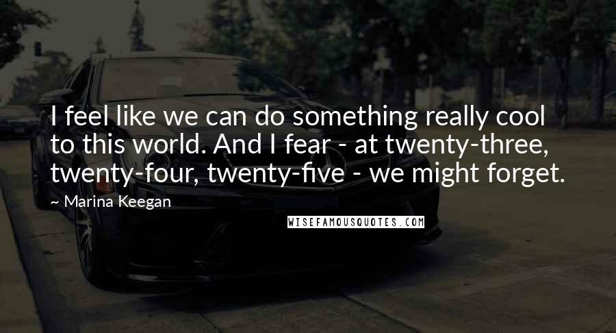 Marina Keegan Quotes: I feel like we can do something really cool to this world. And I fear - at twenty-three, twenty-four, twenty-five - we might forget.