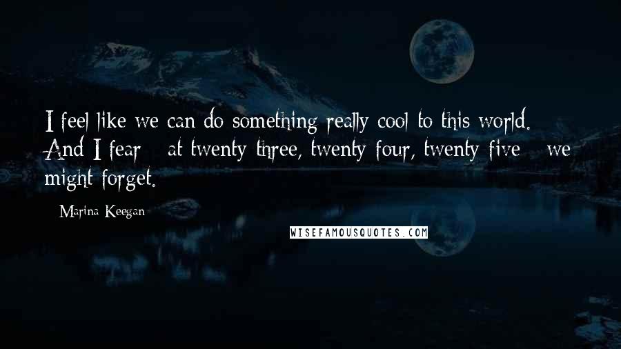 Marina Keegan Quotes: I feel like we can do something really cool to this world. And I fear - at twenty-three, twenty-four, twenty-five - we might forget.