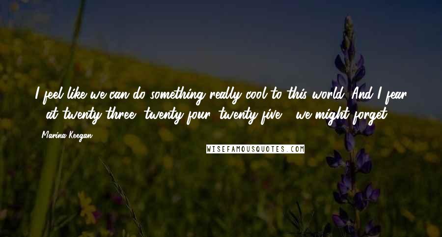 Marina Keegan Quotes: I feel like we can do something really cool to this world. And I fear - at twenty-three, twenty-four, twenty-five - we might forget.