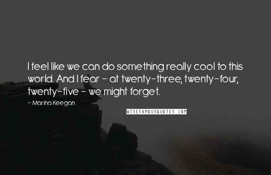 Marina Keegan Quotes: I feel like we can do something really cool to this world. And I fear - at twenty-three, twenty-four, twenty-five - we might forget.