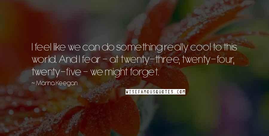 Marina Keegan Quotes: I feel like we can do something really cool to this world. And I fear - at twenty-three, twenty-four, twenty-five - we might forget.